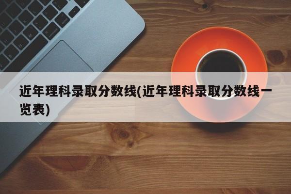 近年理科录取分数线(近年理科录取分数线一览表)