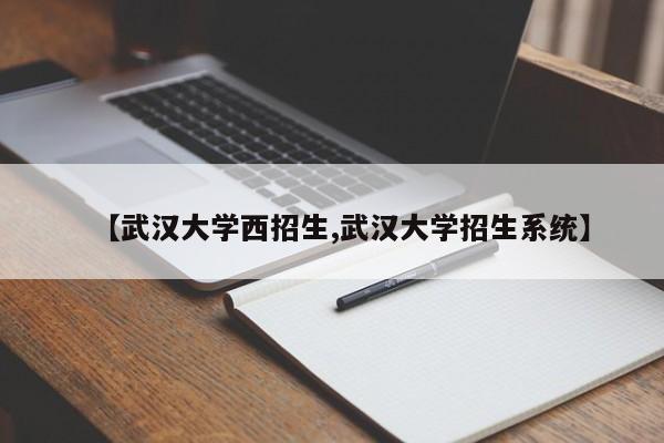 【武汉大学西招生,武汉大学招生系统】